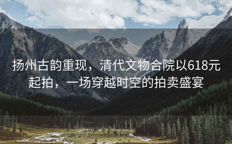 揚州古韻重現，清代文物合院以618元起拍，一場(chǎng)穿越時(shí)空的拍賣(mài)盛宴