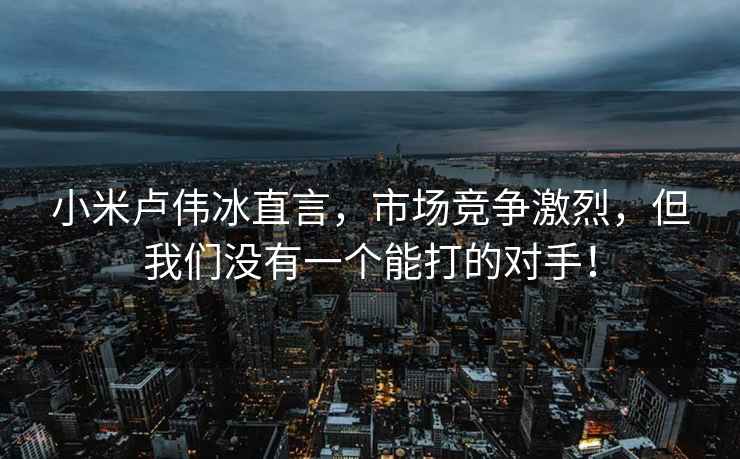 小米盧偉冰直言，市場(chǎng)競爭激烈，但我們沒(méi)有一個(gè)能打的對手！