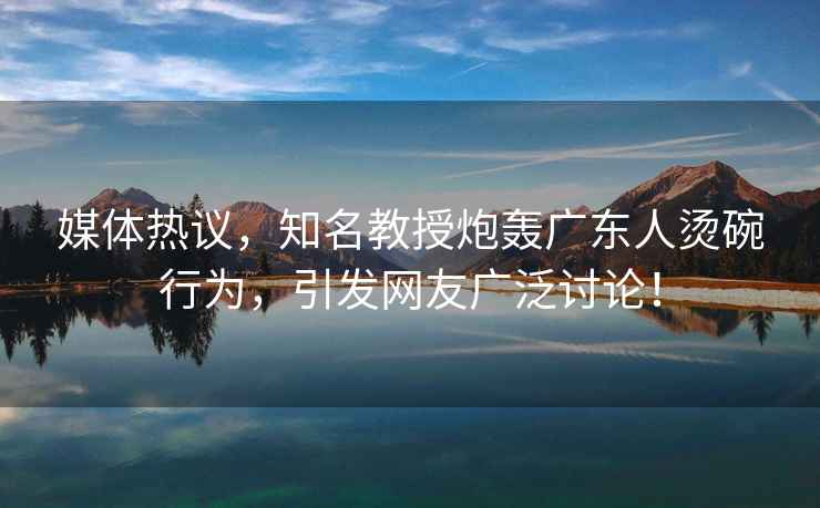 媒體熱議，知名教授炮轟廣東人燙碗行為，引發(fā)網(wǎng)友廣泛討論！