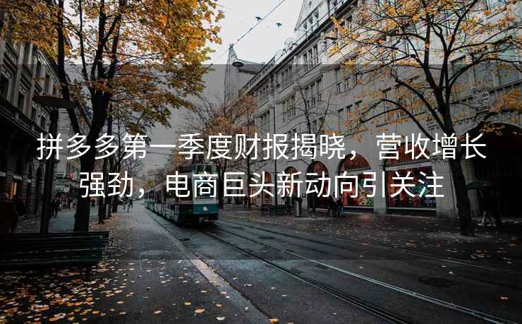 拼多多第一季度財報揭曉，營(yíng)收增長(cháng)強勁，電商巨頭新動(dòng)向引關(guān)注