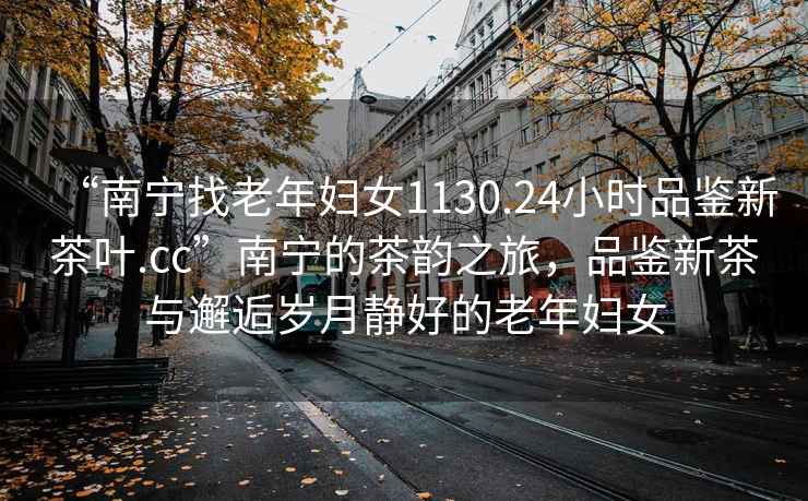 “南寧找老年婦女1130.24小時(shí)品鑒新茶葉.cc”南寧的茶韻之旅，品鑒新茶與邂逅歲月靜好的老年婦女