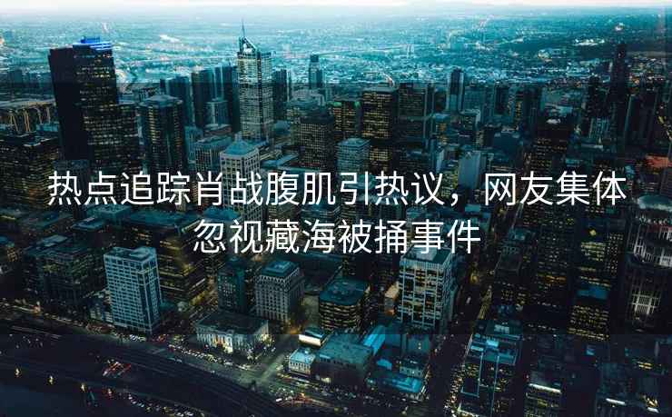 熱點(diǎn)追蹤肖戰腹肌引熱議，網(wǎng)友集體忽視藏海被捅事件