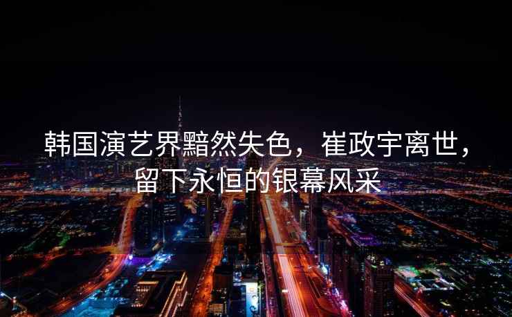 韓國演藝界黯然失色，崔政宇離世，留下永恒的銀幕風(fēng)采