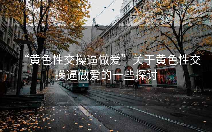 “黃色性交操逼做愛(ài)”關(guān)于黃色性交操逼做愛(ài)的一些探討