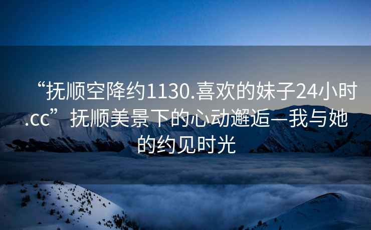 “撫順空降約1130.喜歡的妹子24小時(shí).cc”撫順美景下的心動(dòng)邂逅—我與她的約見(jiàn)時(shí)光