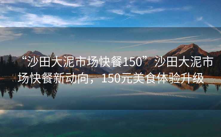 “沙田大泥市場(chǎng)快餐150”沙田大泥市場(chǎng)快餐新動(dòng)向，150元美食體驗升級