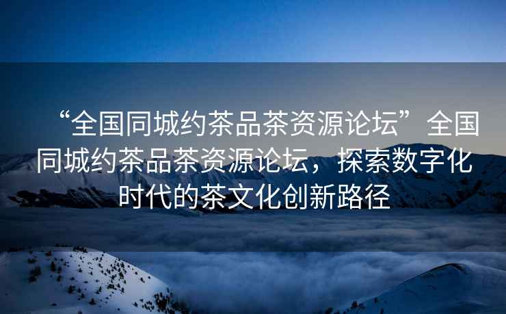 “全國同城約茶品茶資源論壇”全國同城約茶品茶資源論壇，探索數字化時(shí)代的茶文化創(chuàng  )新路徑