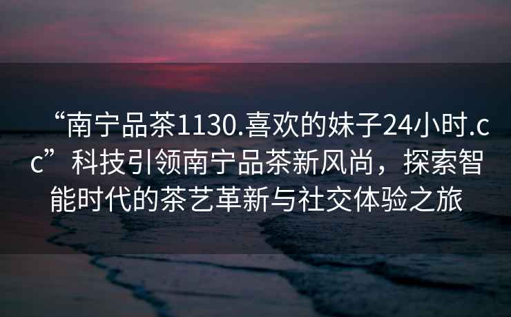 “南寧品茶1130.喜歡的妹子24小時(shí).cc”科技引領(lǐng)南寧品茶新風(fēng)尚，探索智能時(shí)代的茶藝革新與社交體驗之旅