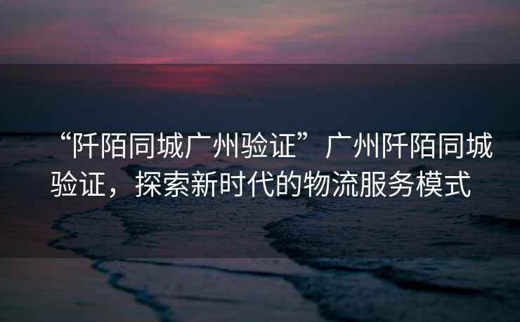 “阡陌同城廣州驗證”廣州阡陌同城驗證，探索新時(shí)代的物流服務(wù)模式