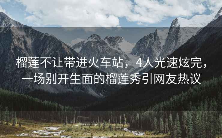 榴蓮不讓帶進(jìn)火車(chē)站，4人光速炫完，一場(chǎng)別開(kāi)生面的榴蓮秀引網(wǎng)友熱議