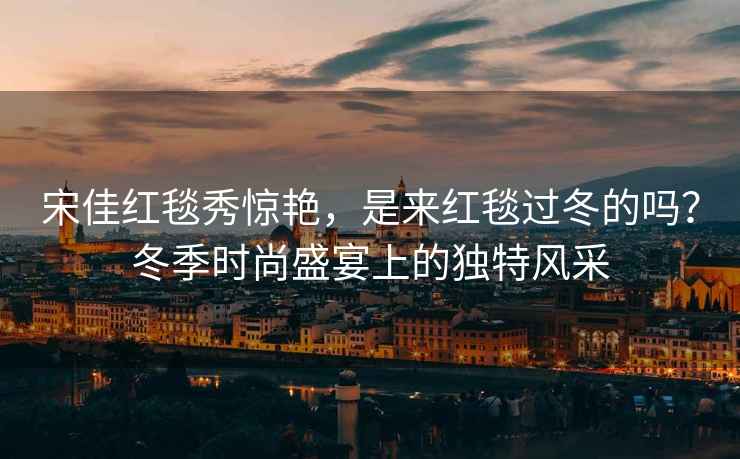 宋佳紅毯秀驚艷，是來(lái)紅毯過(guò)冬的嗎？冬季時(shí)尚盛宴上的獨特風(fēng)采