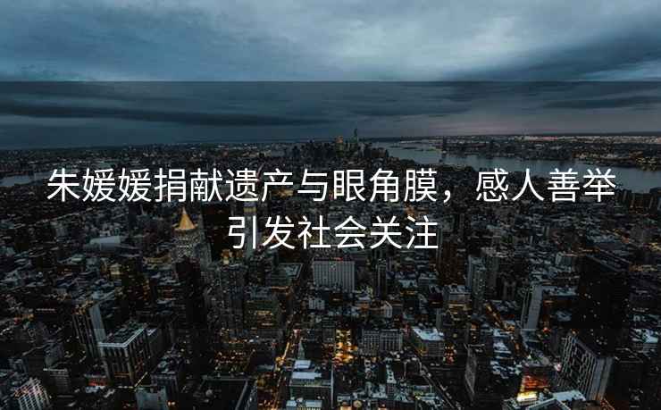 朱媛媛捐獻遺產(chǎn)與眼角膜，感人善舉引發(fā)社會(huì )關(guān)注