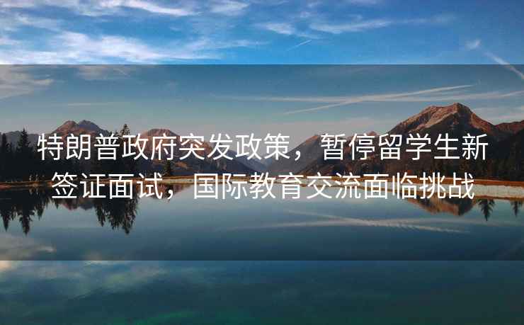 特朗普政府突發(fā)政策，暫停留學(xué)生新簽證面試，國際教育交流面臨挑戰
