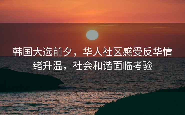 韓國大選前夕，華人社區感受反華情緒升溫，社會(huì )和諧面臨考驗