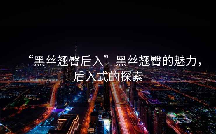 “黑絲翹臀后入”黑絲翹臀的魅力，后入式的探索