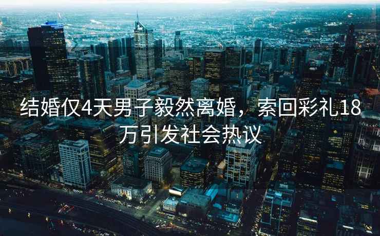 結婚僅4天男子毅然離婚，索回彩禮18萬(wàn)引發(fā)社會(huì )熱議