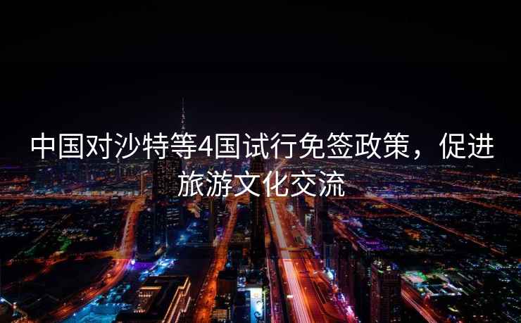 中國對沙特等4國試行免簽政策，促進(jìn)旅游文化交流