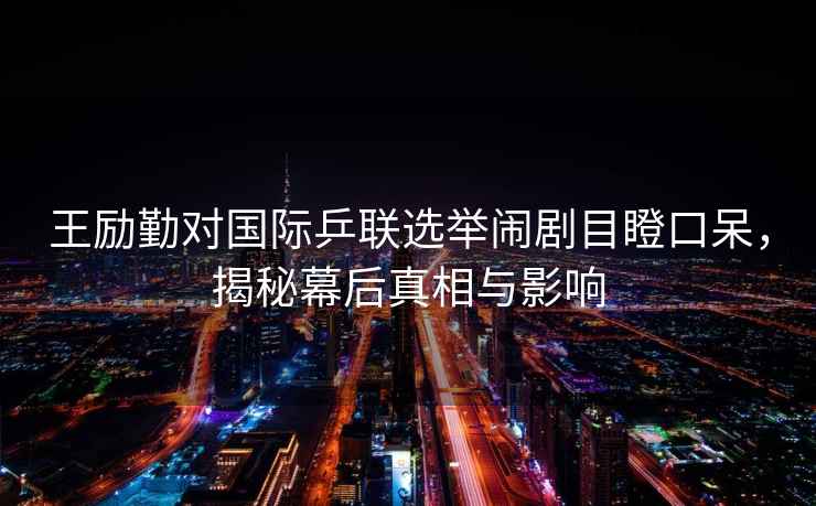 王勵勤對國際乒聯(lián)選舉鬧劇目瞪口呆，揭秘幕后真相與影響