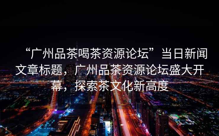 “廣州品茶喝茶資源論壇”當日新聞文章標題，廣州品茶資源論壇盛大開(kāi)幕，探索茶文化新高度