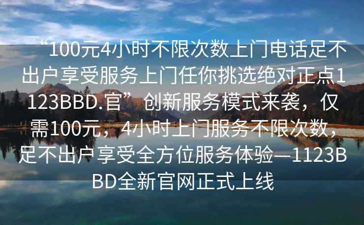 “100元4小時(shí)不限次數上門(mén)電話(huà)足不出戶(hù)享受服務(wù)上門(mén)任你挑選絕對正點(diǎn)1123BBD.官”創(chuàng  )新服務(wù)模式來(lái)襲，僅需100元，4小時(shí)上門(mén)服務(wù)不限次數，足不出戶(hù)享受全方位服務(wù)體驗—1123BBD全新官網(wǎng)正式上線(xiàn)