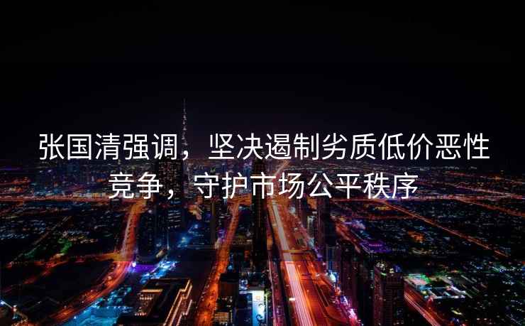 張國清強調，堅決遏制劣質(zhì)低價(jià)惡性競爭，守護市場(chǎng)公平秩序