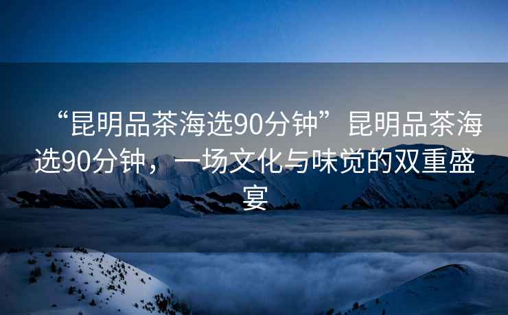 “昆明品茶海選90分鐘”昆明品茶海選90分鐘，一場(chǎng)文化與味覺(jué)的雙重盛宴