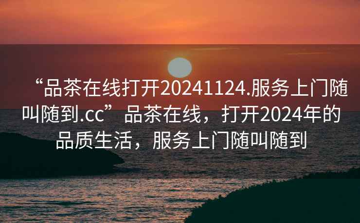 “品茶在線(xiàn)打開(kāi)20241124.服務(wù)上門(mén)隨叫隨到.cc”品茶在線(xiàn)，打開(kāi)2024年的品質(zhì)生活，服務(wù)上門(mén)隨叫隨到