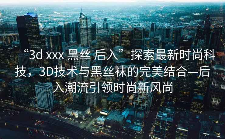 “3d xxx 黑絲 后入”探索最新時(shí)尚科技，3D技術(shù)與黑絲襪的完美結合—后入潮流引領(lǐng)時(shí)尚新風(fēng)尚