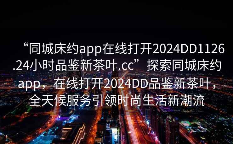 “同城床約app在線(xiàn)打開(kāi)2024DD1126.24小時(shí)品鑒新茶葉.cc”探索同城床約app，在線(xiàn)打開(kāi)2024DD品鑒新茶葉，全天候服務(wù)引領(lǐng)時(shí)尚生活新潮流