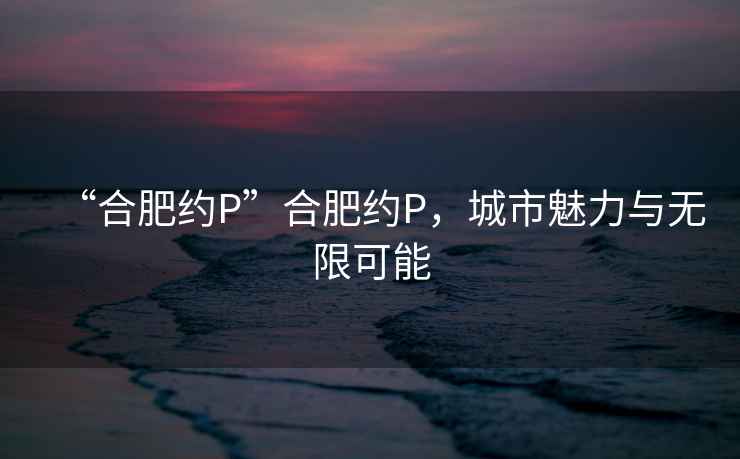 “合肥約P”合肥約P，城市魅力與無(wú)限可能