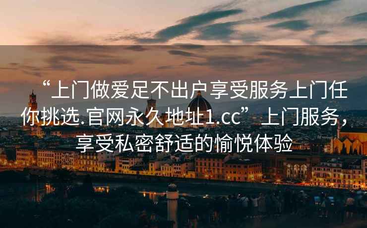 “上門(mén)做愛(ài)足不出戶(hù)享受服務(wù)上門(mén)任你挑選.官網(wǎng)永久地址1.cc”上門(mén)服務(wù)，享受私密舒適的愉悅體驗