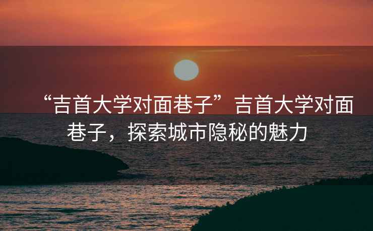 “吉首大學(xué)對面巷子”吉首大學(xué)對面巷子，探索城市隱秘的魅力
