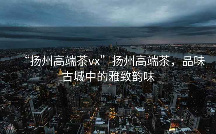 “揚州高端茶vx”揚州高端茶，品味古城中的雅致韻味