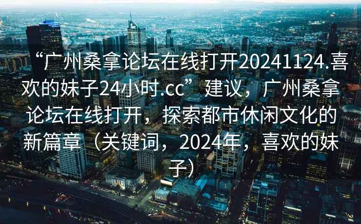 “廣州桑拿論壇在線(xiàn)打開(kāi)20241124.喜歡的妹子24小時(shí).cc”建議，廣州桑拿論壇在線(xiàn)打開(kāi)，探索都市休閑文化的新篇章（關(guān)鍵詞，2024年，喜歡的妹子）