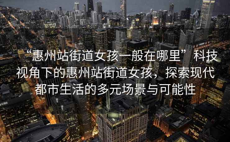 “惠州站街道女孩一般在哪里”科技視角下的惠州站街道女孩，探索現代都市生活的多元場(chǎng)景與可能性