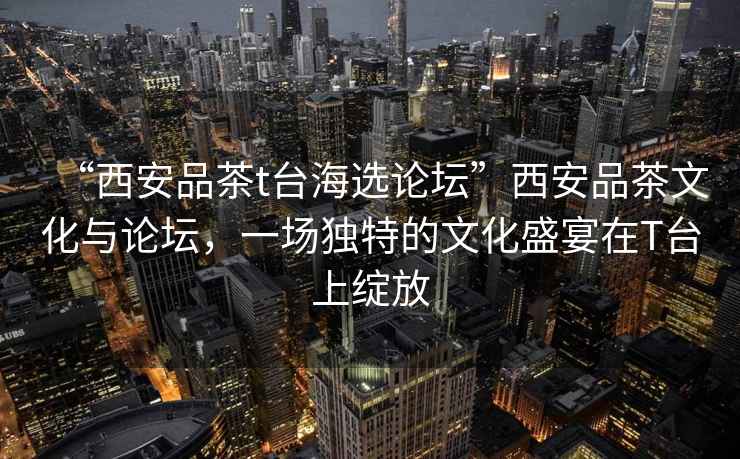 “西安品茶t臺海選論壇”西安品茶文化與論壇，一場(chǎng)獨特的文化盛宴在T臺上綻放