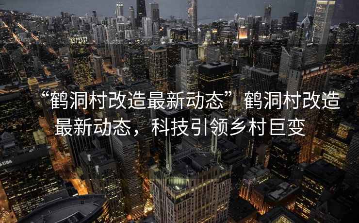 “鶴洞村改造最新動(dòng)態(tài)”鶴洞村改造最新動(dòng)態(tài)，科技引領(lǐng)鄉村巨變