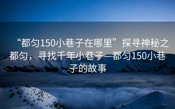 “都勻150小巷子在哪里”探尋神秘之都勻，尋找千年小巷子—都勻150小巷子的故事