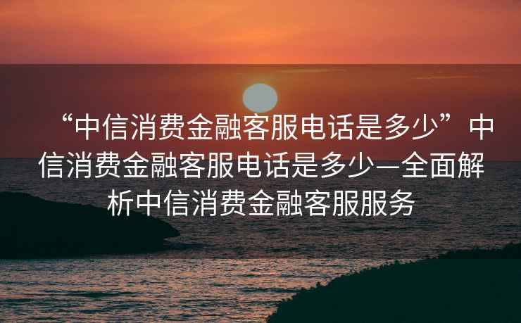 “中信消費金融客服電話(huà)是多少”中信消費金融客服電話(huà)是多少—全面解析中信消費金融客服服務(wù)