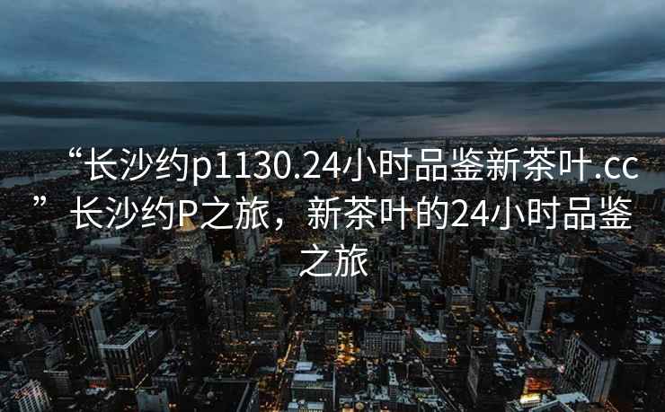 “長(cháng)沙約p1130.24小時(shí)品鑒新茶葉.cc”長(cháng)沙約P之旅，新茶葉的24小時(shí)品鑒之旅
