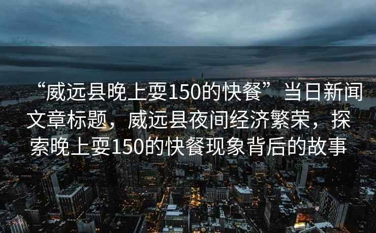 “威遠縣晚上耍150的快餐”當日新聞文章標題，威遠縣夜間經(jīng)濟繁榮，探索晚上耍150的快餐現象背后的故事