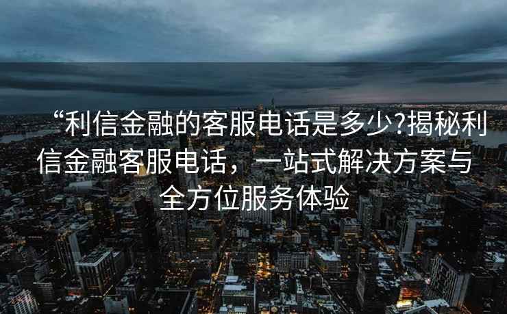 “利信金融的客服電話(huà)是多少?揭秘利信金融客服電話(huà)，一站式解決方案與全方位服務(wù)體驗