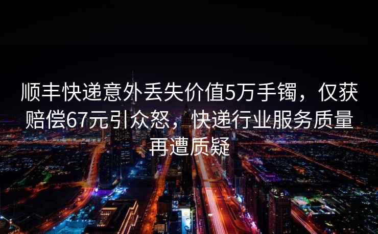 順豐快遞意外丟失價(jià)值5萬(wàn)手鐲，僅獲賠償67元引眾怒，快遞行業(yè)服務(wù)質(zhì)量再遭質(zhì)疑