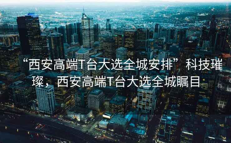 “西安高端T臺大選全城安排”科技璀璨，西安高端T臺大選全城矚目