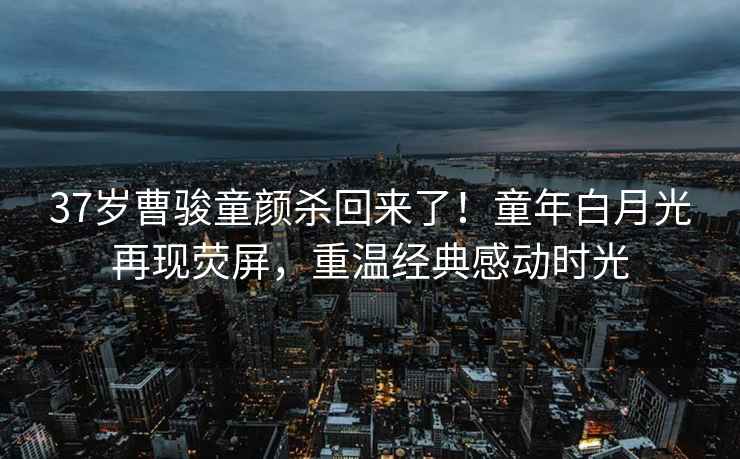 37歲曹駿童顏殺回來(lái)了！童年白月光再現熒屏，重溫經(jīng)典感動(dòng)時(shí)光