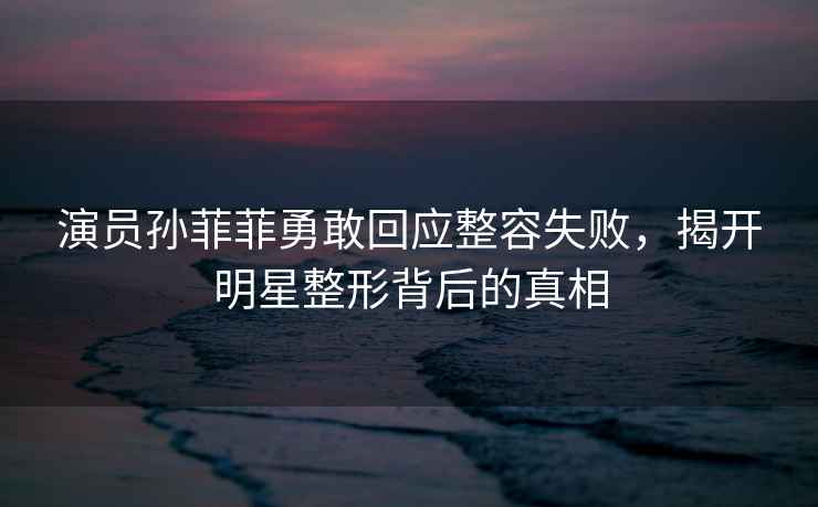 演員孫菲菲勇敢回應整容失敗，揭開(kāi)明星整形背后的真相