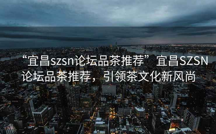 “宜昌szsn論壇品茶推薦”宜昌SZSN論壇品茶推薦，引領(lǐng)茶文化新風(fēng)尚
