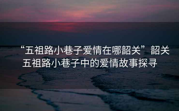“五祖路小巷子愛(ài)情在哪韶關(guān)”韶關(guān)五祖路小巷子中的愛(ài)情故事探尋