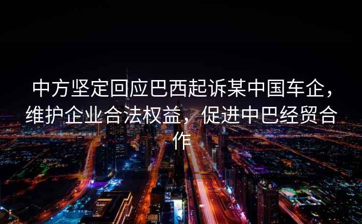 中方堅定回應巴西起訴某中國車(chē)企，維護企業(yè)合法權益，促進(jìn)中巴經(jīng)貿合作