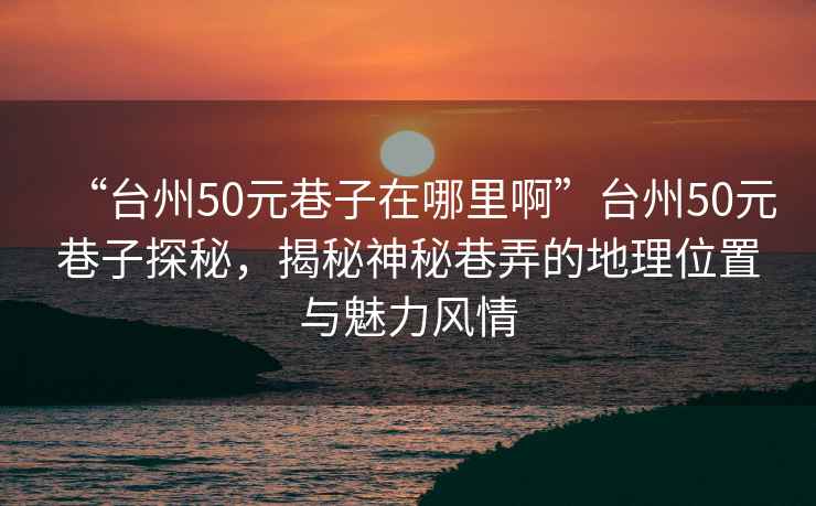 “臺州50元巷子在哪里啊”臺州50元巷子探秘，揭秘神秘巷弄的地理位置與魅力風(fēng)情
